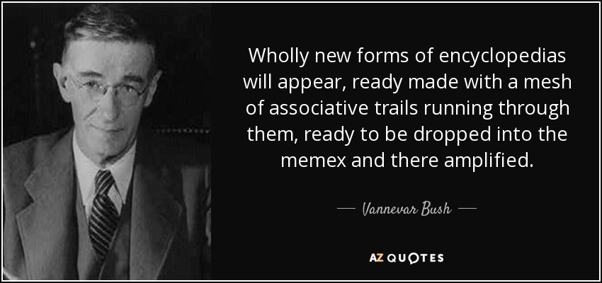 Wholly new forms of encyclopedias will appear, ready made with a mesh of associative trails running through them, ready to be dropped into the memex and there amplified. - Vannevar Bush