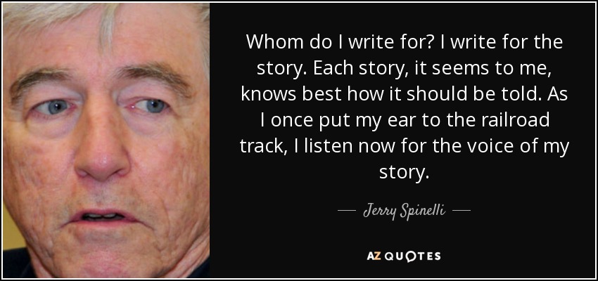 Whom do I write for? I write for the story. Each story, it seems to me, knows best how it should be told. As I once put my ear to the railroad track, I listen now for the voice of my story. - Jerry Spinelli