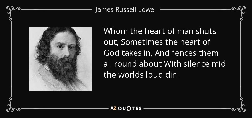 Whom the heart of man shuts out, Sometimes the heart of God takes in, And fences them all round about With silence mid the worlds loud din. - James Russell Lowell