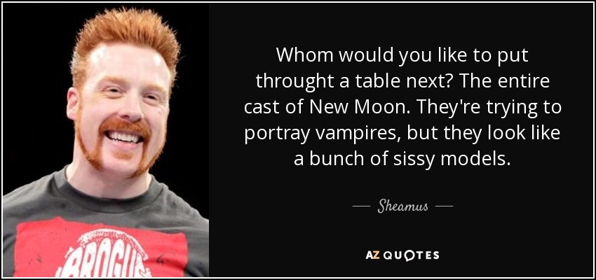 Whom would you like to put throught a table next? The entire cast of New Moon. They're trying to portray vampires, but they look like a bunch of sissy models. - Sheamus