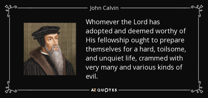 Whomever the Lord has adopted and deemed worthy of His fellowship ought to prepare themselves for a hard, toilsome, and unquiet life, crammed with very many and various kinds of evil. - John Calvin