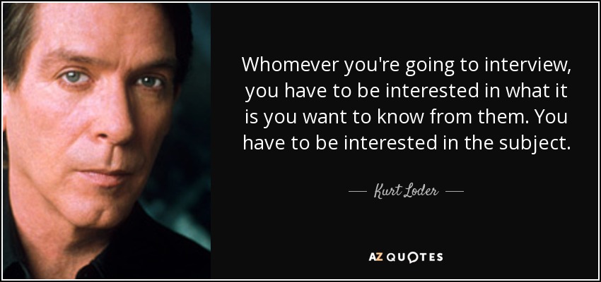 Whomever you're going to interview, you have to be interested in what it is you want to know from them. You have to be interested in the subject. - Kurt Loder