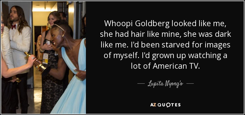 Whoopi Goldberg looked like me, she had hair like mine, she was dark like me. I'd been starved for images of myself. I'd grown up watching a lot of American TV. - Lupita Nyong'o