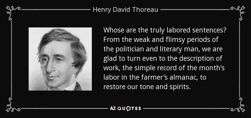 Whose are the truly labored sentences? From the weak and flimsy periods of the politician and literary man, we are glad to turn even to the description of work, the simple record of the month's labor in the farmer's almanac, to restore our tone and spirits. - Henry David Thoreau