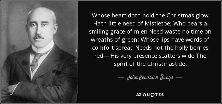 Whose heart doth hold the Christmas glow Hath little need of Mistletoe; Who bears a smiling grace of mien Need waste no time on wreaths of green; Whose lips have words of comfort spread Needs not the holly-berries red— His very presence scatters wide The spirit of the Christmastide. - John Kendrick Bangs