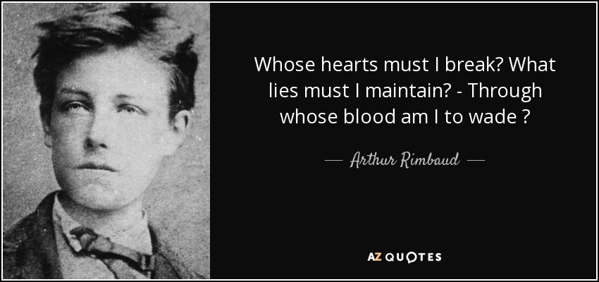 Whose hearts must I break? What lies must I maintain? - Through whose blood am I to wade ? - Arthur Rimbaud