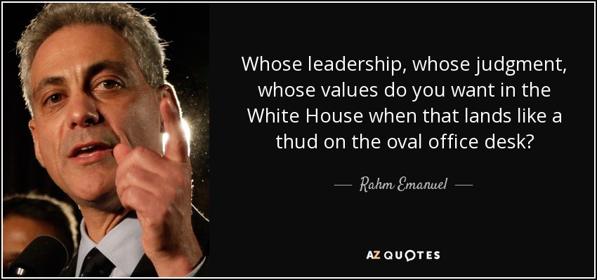Whose leadership, whose judgment, whose values do you want in the White House when that lands like a thud on the oval office desk? - Rahm Emanuel