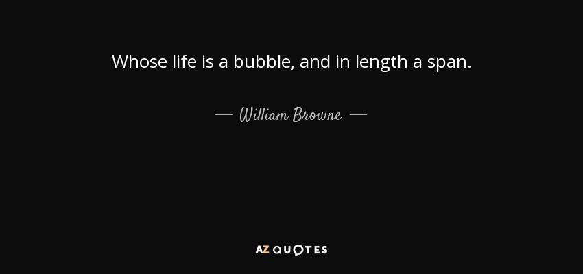 Whose life is a bubble, and in length a span. - William Browne
