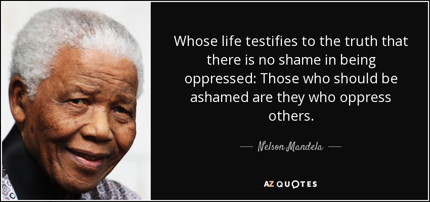 Whose life testifies to the truth that there is no shame in being oppressed: Those who should be ashamed are they who oppress others. - Nelson Mandela