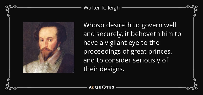 Whoso desireth to govern well and securely, it behoveth him to have a vigilant eye to the proceedings of great princes, and to consider seriously of their designs. - Walter Raleigh