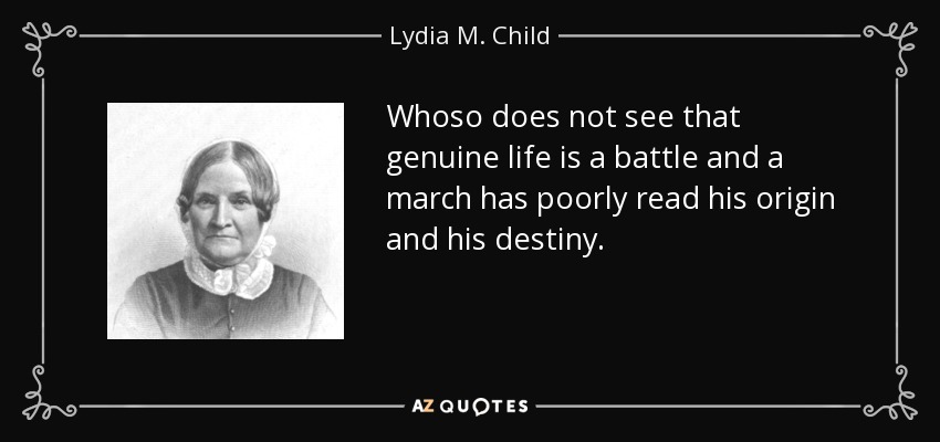 Whoso does not see that genuine life is a battle and a march has poorly read his origin and his destiny. - Lydia M. Child