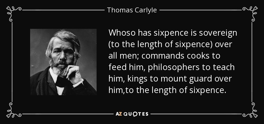 Whoso has sixpence is sovereign (to the length of sixpence) over all men; commands cooks to feed him, philosophers to teach him, kings to mount guard over him,to the length of sixpence. - Thomas Carlyle
