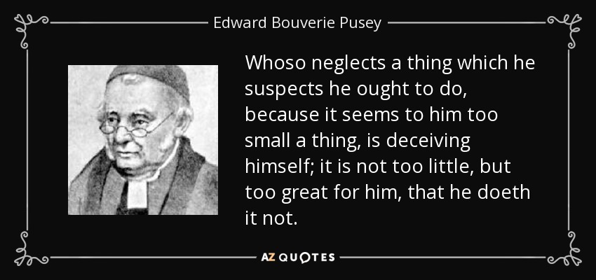 Whoso neglects a thing which he suspects he ought to do, because it seems to him too small a thing, is deceiving himself; it is not too little, but too great for him, that he doeth it not. - Edward Bouverie Pusey