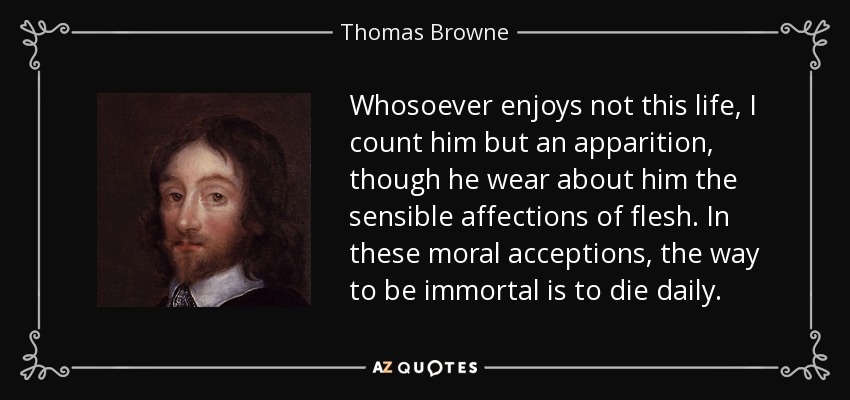 Whosoever enjoys not this life, I count him but an apparition, though he wear about him the sensible affections of flesh. In these moral acceptions, the way to be immortal is to die daily. - Thomas Browne