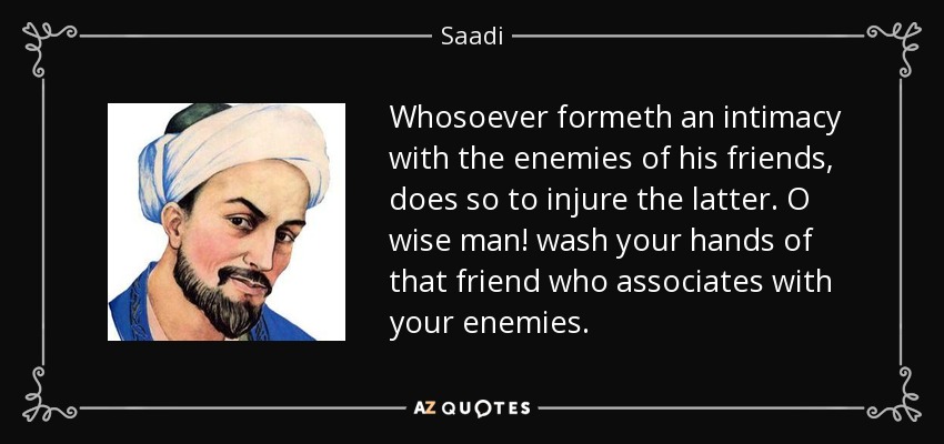 Whosoever formeth an intimacy with the enemies of his friends, does so to injure the latter. O wise man! wash your hands of that friend who associates with your enemies. - Saadi