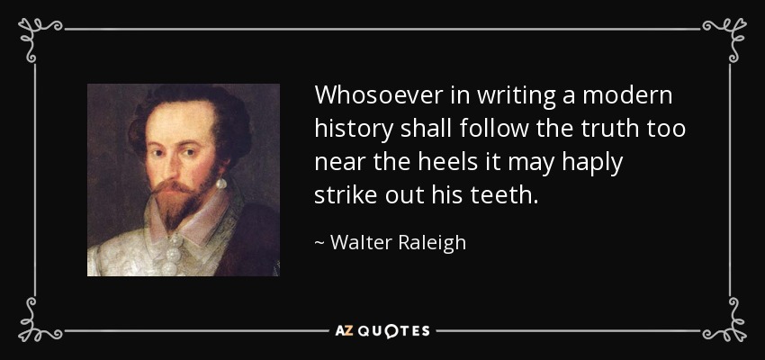 Whosoever in writing a modern history shall follow the truth too near the heels it may haply strike out his teeth. - Walter Raleigh