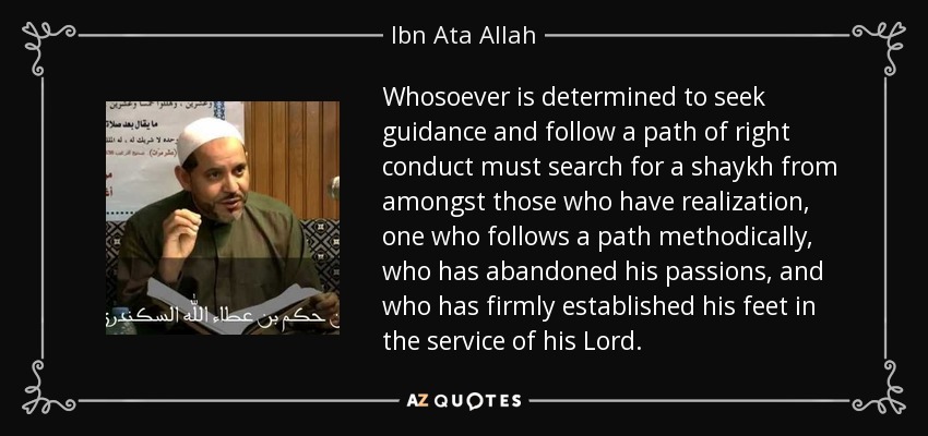 Whosoever is determined to seek guidance and follow a path of right conduct must search for a shaykh from amongst those who have realization, one who follows a path methodically, who has abandoned his passions, and who has firmly established his feet in the service of his Lord. - Ibn Ata Allah