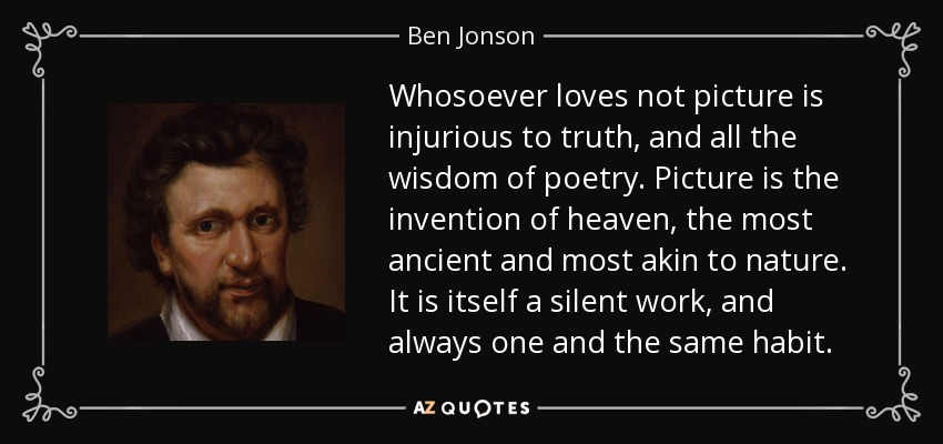 Whosoever loves not picture is injurious to truth, and all the wisdom of poetry. Picture is the invention of heaven, the most ancient and most akin to nature. It is itself a silent work, and always one and the same habit. - Ben Jonson