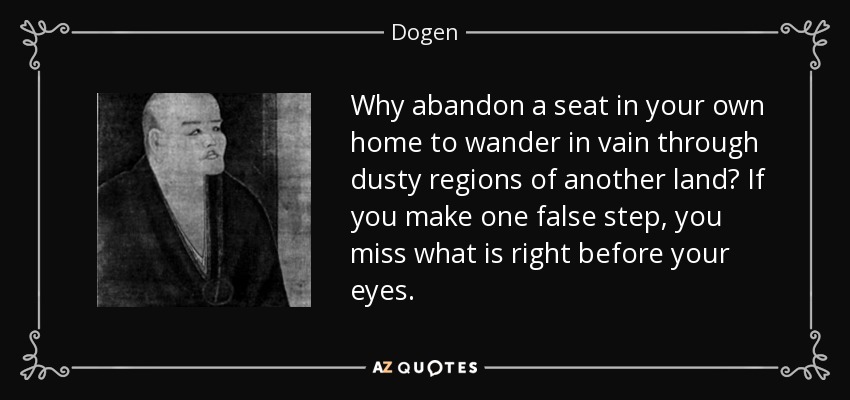 Why abandon a seat in your own home to wander in vain through dusty regions of another land? If you make one false step, you miss what is right before your eyes. - Dogen