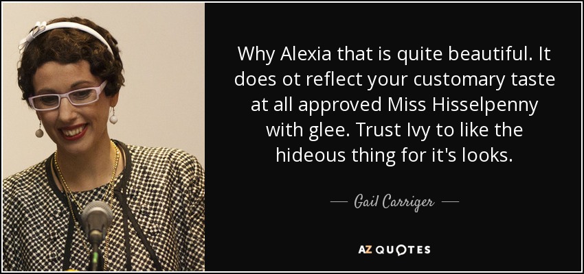 Why Alexia that is quite beautiful. It does ot reflect your customary taste at all approved Miss Hisselpenny with glee. Trust Ivy to like the hideous thing for it's looks. - Gail Carriger