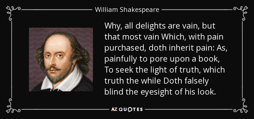 Why, all delights are vain, but that most vain Which, with pain purchased, doth inherit pain: As, painfully to pore upon a book, To seek the light of truth, which truth the while Doth falsely blind the eyesight of his look. - William Shakespeare