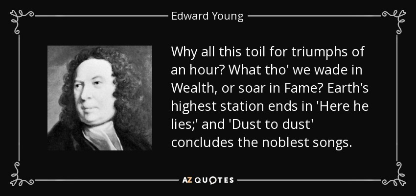Why all this toil for triumphs of an hour? What tho' we wade in Wealth, or soar in Fame? Earth's highest station ends in 'Here he lies;' and 'Dust to dust' concludes the noblest songs. - Edward Young