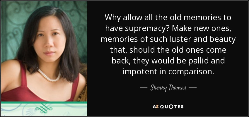 Why allow all the old memories to have supremacy? Make new ones, memories of such luster and beauty that, should the old ones come back, they would be pallid and impotent in comparison. - Sherry Thomas