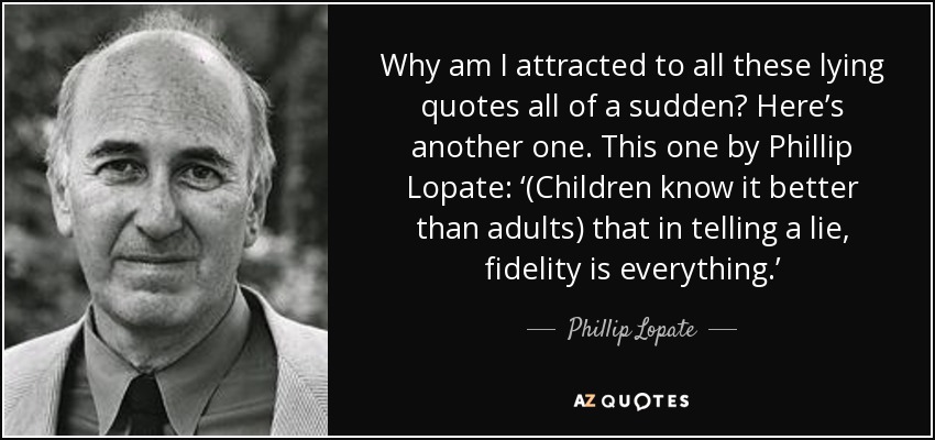 Why am I attracted to all these lying quotes all of a sudden? Here’s another one. This one by Phillip Lopate: ‘(Children know it better than adults) that in telling a lie, fidelity is everything.’ - Phillip Lopate