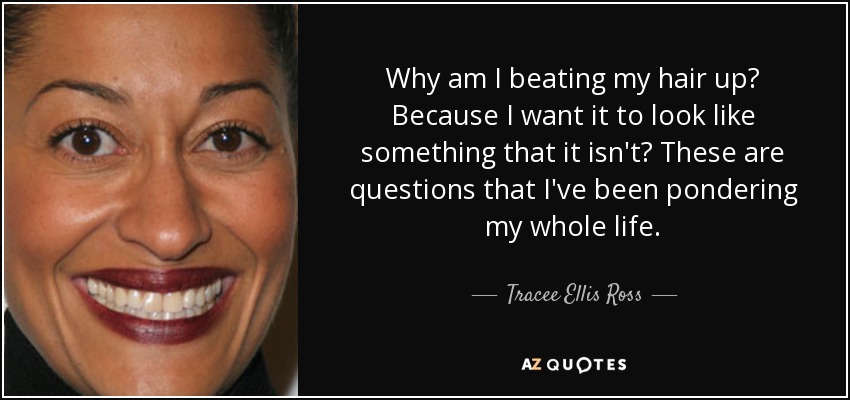 Why am I beating my hair up? Because I want it to look like something that it isn't? These are questions that I've been pondering my whole life. - Tracee Ellis Ross