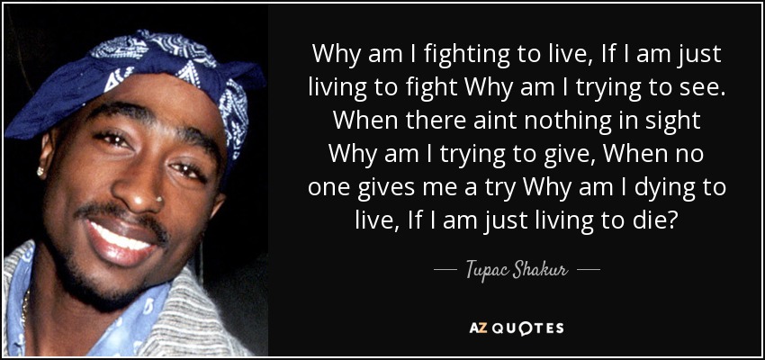 Why am I fighting to live, If I am just living to fight Why am I trying to see. When there aint nothing in sight Why am I trying to give, When no one gives me a try Why am I dying to live, If I am just living to die? - Tupac Shakur