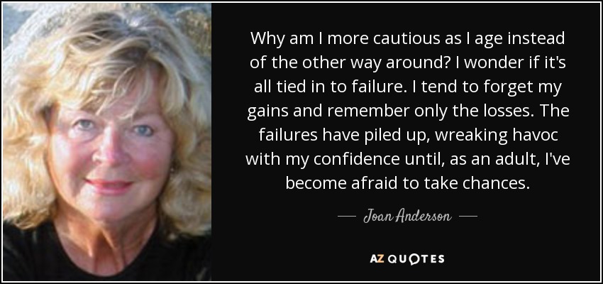 Why am I more cautious as I age instead of the other way around? I wonder if it's all tied in to failure. I tend to forget my gains and remember only the losses. The failures have piled up, wreaking havoc with my confidence until, as an adult, I've become afraid to take chances. - Joan Anderson