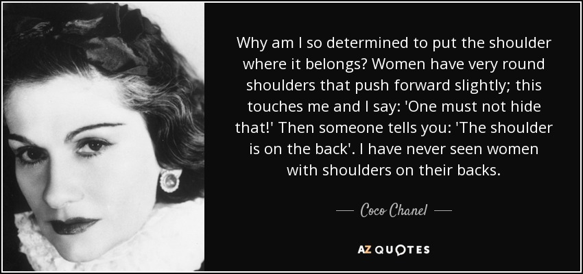 Why am I so determined to put the shoulder where it belongs? Women have very round shoulders that push forward slightly; this touches me and I say: 'One must not hide that!' Then someone tells you: 'The shoulder is on the back'. I have never seen women with shoulders on their backs. - Coco Chanel