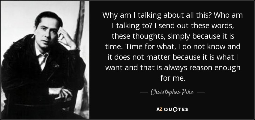 Why am I talking about all this? Who am I talking to? I send out these words, these thoughts, simply because it is time. Time for what, I do not know and it does not matter because it is what I want and that is always reason enough for me. - Christopher Pike