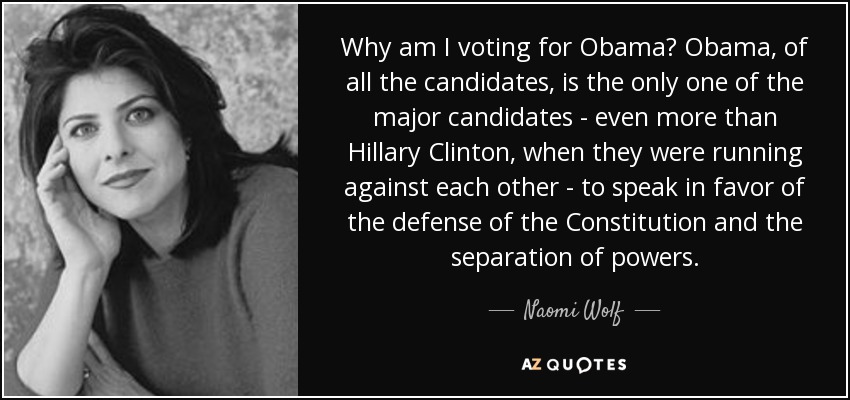 Why am I voting for Obama? Obama, of all the candidates, is the only one of the major candidates - even more than Hillary Clinton, when they were running against each other - to speak in favor of the defense of the Constitution and the separation of powers. - Naomi Wolf