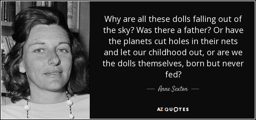 Why are all these dolls falling out of the sky? Was there a father? Or have the planets cut holes in their nets and let our childhood out, or are we the dolls themselves, born but never fed? - Anne Sexton