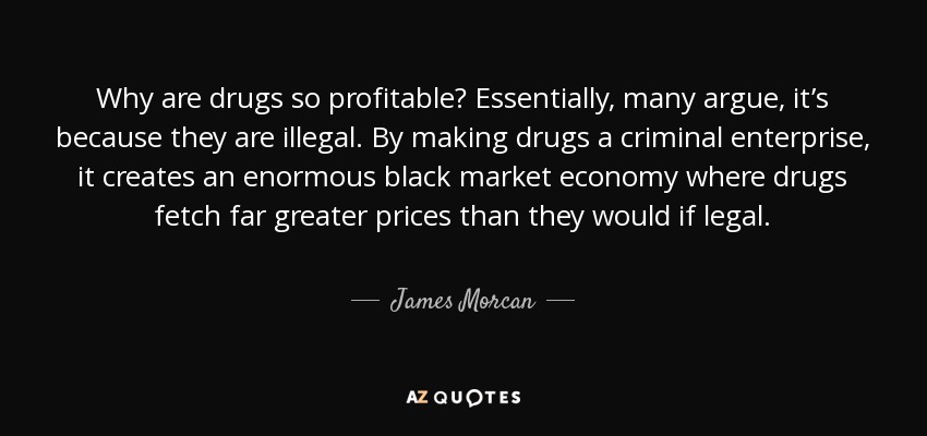 Why are drugs so profitable? Essentially, many argue, it’s because they are illegal. By making drugs a criminal enterprise, it creates an enormous black market economy where drugs fetch far greater prices than they would if legal. - James Morcan