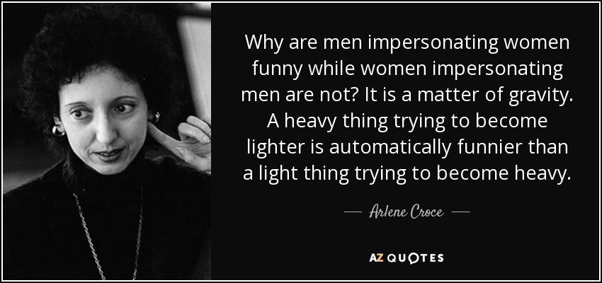 Why are men impersonating women funny while women impersonating men are not? It is a matter of gravity. A heavy thing trying to become lighter is automatically funnier than a light thing trying to become heavy. - Arlene Croce