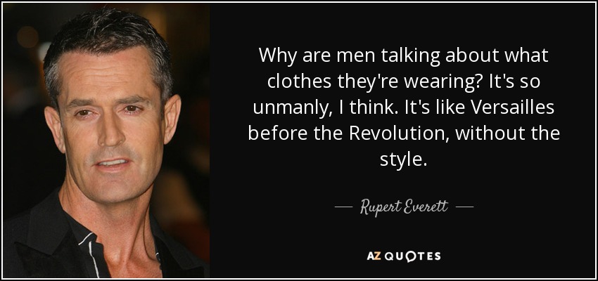 Why are men talking about what clothes they're wearing? It's so unmanly, I think. It's like Versailles before the Revolution, without the style. - Rupert Everett