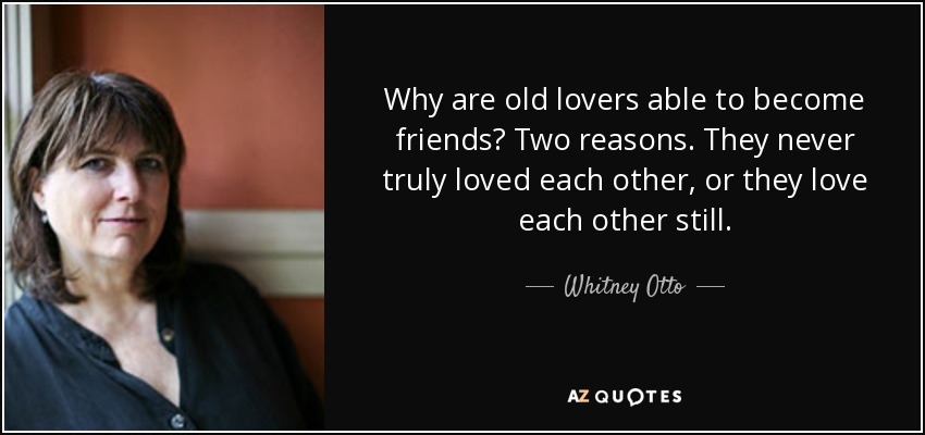 Why are old lovers able to become friends? Two reasons. They never truly loved each other, or they love each other still. - Whitney Otto
