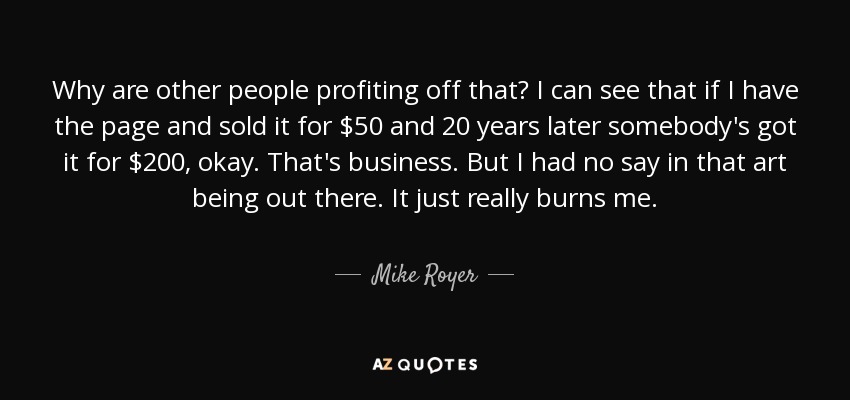 Why are other people profiting off that? I can see that if I have the page and sold it for $50 and 20 years later somebody's got it for $200, okay. That's business. But I had no say in that art being out there. It just really burns me. - Mike Royer