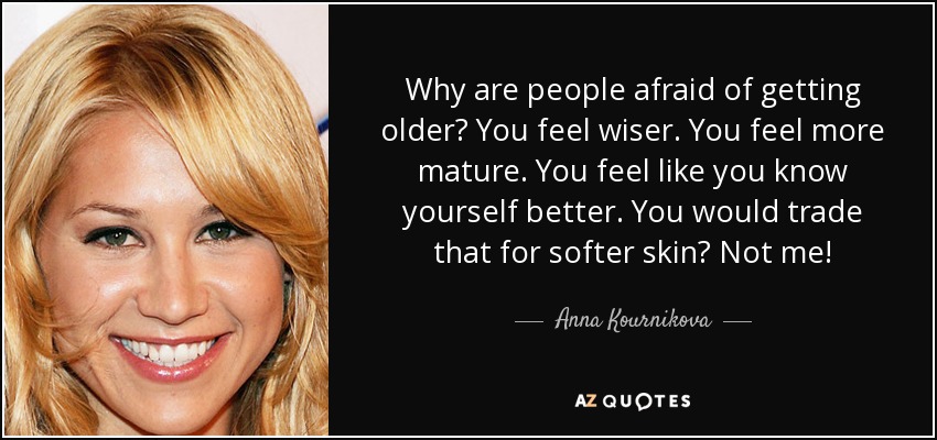 Why are people afraid of getting older? You feel wiser. You feel more mature. You feel like you know yourself better. You would trade that for softer skin? Not me! - Anna Kournikova