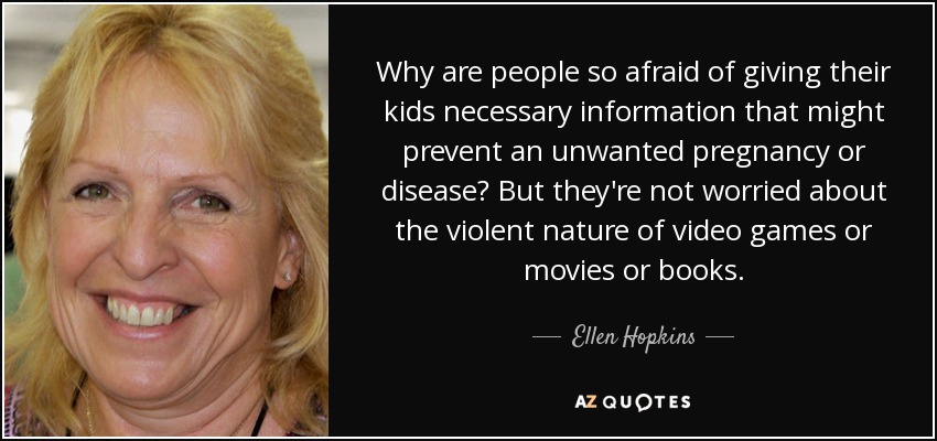 Why are people so afraid of giving their kids necessary information that might prevent an unwanted pregnancy or disease? But they're not worried about the violent nature of video games or movies or books. - Ellen Hopkins