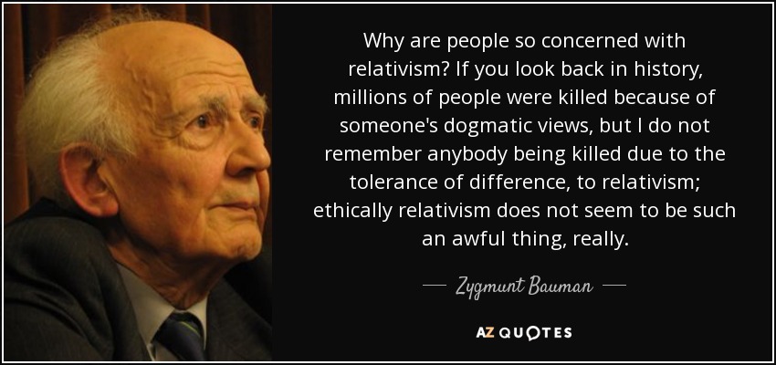 Why are people so concerned with relativism? If you look back in history, millions of people were killed because of someone's dogmatic views, but I do not remember anybody being killed due to the tolerance of difference, to relativism; ethically relativism does not seem to be such an awful thing, really. - Zygmunt Bauman