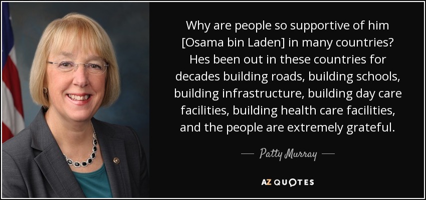 Why are people so supportive of him [Osama bin Laden] in many countries? Hes been out in these countries for decades building roads, building schools, building infrastructure, building day care facilities, building health care facilities, and the people are extremely grateful. - Patty Murray