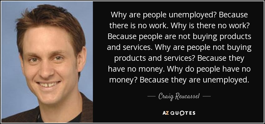 Why are people unemployed? Because there is no work. Why is there no work? Because people are not buying products and services. Why are people not buying products and services? Because they have no money. Why do people have no money? Because they are unemployed. - Craig Reucassel