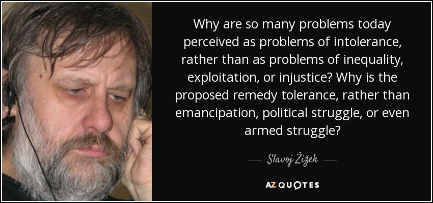 Why are so many problems today perceived as problems of intolerance, rather than as problems of inequality, exploitation, or injustice? Why is the proposed remedy tolerance, rather than emancipation, political struggle, or even armed struggle? - Slavoj Žižek