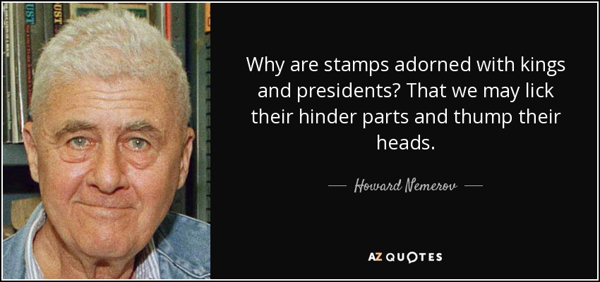 Why are stamps adorned with kings and presidents? That we may lick their hinder parts and thump their heads. - Howard Nemerov
