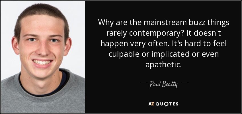Why are the mainstream buzz things rarely contemporary? It doesn't happen very often. It's hard to feel culpable or implicated or even apathetic. - Paul Beatty