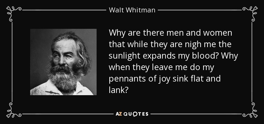 Why are there men and women that while they are nigh me the sunlight expands my blood? Why when they leave me do my pennants of joy sink flat and lank? - Walt Whitman