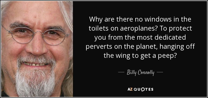 Why are there no windows in the toilets on aeroplanes? To protect you from the most dedicated perverts on the planet, hanging off the wing to get a peep? - Billy Connolly